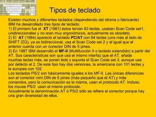 Tipos de teclado Existen muchos y diferentes teclados (dependiendo del idioma o fabricante)  IBM ha desarrollado tres tipos de teclado: 1) El primero fue el  XT  (1981) éstos tenían 83 teclas, usaban Scan Code set1,  unidireccionales y no eran muy ergonómicos, actualmente es obsoleto. 2) El  AT  (1984) apareció el teclado  PC/AT  con 84 teclas (una más al lado de  SHIFT IZQ), ya es bidireccional, usa el Scan Code set 2 y al igual que el  anterior cuenta con un conector DIN de 5 pines. 3) En 1987 IBM desarrolló el  MF-II  (Multifunción II o teclado extendido) a partir del  AT. Sus características son que usa el mismo interfaz que el AT, añade  muchas teclas más, se ponen leds y soporta el Scan Code set 3, aunque usa  por defecto el 2. De este tipo hay dos versiones, la americana con 101 teclas y  la europea con 102. Los teclados PS/2 son básicamente iguales a los MF-II. Las únicas diferencias  son el conector mini DIN de 6 pines (más pequeño que el AT) y más  comandos, pero la comunicación es la misma, usan el protocolo AT. Incluso  los mouse PS/2  usan el mismo protocolo. Actualmente la denominación AT ó PS/2 sólo se refiere al conector porque hay  una gran diversidad de ellos. 