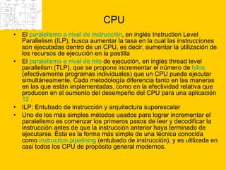 CPU El  paralelismo a nivel de instrucción , en inglés Instruction Level Parallelism (ILP), busca aumentar la tasa en la cual las instrucciones son ejecutadas dentro de un CPU, es decir, aumentar la utilización de los recursos de ejecución en la pastilla  El  paralelismo a nivel de hilo  de ejecución, en inglés thread level parallelism (TLP), que se propone incrementar el número de  hilos  (efectivamente programas individuales) que un CPU pueda ejecutar simultáneamente. Cada metodología diferencia tanto en las maneras en las que están implementadas, como en la efectividad relativa que producen en el aumento del desempeño del CPU para una aplicación  12  .  ILP: Entubado de instrucción y arquitectura superescalar  Uno de los más simples métodos usados para lograr incrementar el paralelismo es comenzar los primeros pasos de leer y decodificar la instrucción antes de que la instrucción anterior haya terminado de ejecutarse. Ésta es la forma más simple de una técnica conocida como  instruction   pipelining  (entubado de instrucción), y es utilizada en casi todos los CPU de propósito general modernos.  