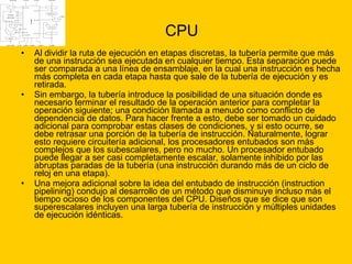 CPU Al dividir la ruta de ejecución en etapas discretas, la tubería permite que más de una instrucción sea ejecutada en cualquier tiempo. Esta separación puede ser comparada a una línea de ensamblaje, en la cual una instrucción es hecha más completa en cada etapa hasta que sale de la tubería de ejecución y es retirada. Sin embargo, la tubería introduce la posibilidad de una situación donde es necesario terminar el resultado de la operación anterior para completar la operación siguiente; una condición llamada a menudo como conflicto de dependencia de datos. Para hacer frente a esto, debe ser tomado un cuidado adicional para comprobar estas clases de condiciones, y si esto ocurre, se debe retrasar una porción de la tubería de instrucción. Naturalmente, lograr esto requiere circuitería adicional, los procesadores entubados son más complejos que los subescalares, pero no mucho. Un procesador entubado puede llegar a ser casi completamente escalar, solamente inhibido por las abruptas paradas de la tubería (una instrucción durando más de un ciclo de reloj en una etapa). Una mejora adicional sobre la idea del entubado de instrucción (instruction pipelining) condujo al desarrollo de un método que disminuye incluso más el tiempo ocioso de los componentes del CPU. Diseños que se dice que son superescalares incluyen una larga tubería de instrucción y múltiples unidades de ejecución idénticas.  