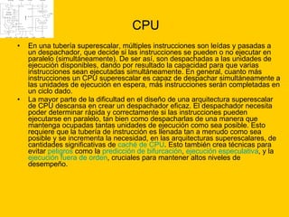 CPU En una tubería superescalar, múltiples instrucciones son leídas y pasadas a un despachador, que decide si las instrucciones se pueden o no ejecutar en paralelo (simultáneamente). De ser así, son despachadas a las unidades de ejecución disponibles, dando por resultado la capacidad para que varias instrucciones sean ejecutadas simultáneamente. En general, cuanto más instrucciones un CPU superescalar es capaz de despachar simultáneamente a las unidades de ejecución en espera, más instrucciones serán completadas en un ciclo dado. La mayor parte de la dificultad en el diseño de una arquitectura superescalar de CPU descansa en crear un despachador eficaz. El despachador necesita poder determinar rápida y correctamente si las instrucciones pueden ejecutarse en paralelo, tan bien como despacharlas de una manera que mantenga ocupadas tantas unidades de ejecución como sea posible. Esto requiere que la tubería de instrucción es llenada tan a menudo como sea posible y se incrementa la necesidad, en las arquitecturas superescalares, de cantidades significativas de  caché de CPU . Esto también crea técnicas para evitar  peligros  como la  predicción de bifurcación ,  ejecución especulativa , y la  ejecución fuera de orden , cruciales para mantener altos niveles de desempeño. 