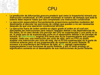 CPU La predicción de bifurcación procura predecir qué rama (o trayectoria) tomará una instrucción condicional, el CPU puede minimizar el número de tiempos que toda la tubería debe esperar hasta que sea completada una instrucción condicional.  La ejecución especulativa frecuentemente proporciona aumentos modestos del desempeño al ejecutar las porciones de código que pueden o no ser necesarias después de que una operación condicional termine.  La ejecución fuera de orden cambia en algún grado el orden en el cual son ejecutadas las instrucciones para reducir retardos debido a las dependencias de los datos. En el caso donde una porción del CPU es superescalar y una parte no lo es, la parte que no es superescalar sufre en el desempeño debido a las paradas de horario. El  Intel Pentium  original (P5) tenía dos ALUs superescalares que podían aceptar, cada una, una instrucción por ciclo de reloj, pero su FPU no podía aceptar una instrucción por ciclo de reloj. Así el P5 era superescalar en la parte de números enteros pero no era superescalar de números de punto flotante. El sucesor a la arquitectura del Pentium de Intel, el  P6 , agregó capacidades superescalares a sus funciones de punto flotante, y por lo tanto produjo un significativo aumento en el desempeño de sus instrucciones de punto flotante. 
