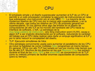 CPU El entubado simple y el diseño superescalar aumentan el ILP de un CPU al permitir a un solo procesador completar la ejecución de instrucciones en ratas que sobrepasan una instrucción por el ciclo ( IPC )  13  . La mayoría de los modernos diseños de CPU son por lo menos algo superescalares, y en la última década, casi todos los diseños de CPU de propósito general son superescalares. En los últimos años algo del énfasis en el diseño de computadores de alto ILP se ha movido del hardware del CPU hacia su interface de software, o ISA. La estrategia de la  muy larga palabra de instrucción , very long instruction word (VLIW), causa a algún ILP a ser implícito directamente por el software, reduciendo la cantidad de trabajo que el CPU debe realizar para darle un empuje significativo al ILP y por lo tanto reducir la complejidad del diseño. TLP: Ejecución simultánea de hilos   Otra estrategia comúnmente usada para aumentar el paralelismo de los CPU es incluir la habilidad de correr múltiples  hilos  (programas) al mismo tiempo. En general, CPUs con alto TLP han estado en uso por mucho más tiempo que los de alto ILP. Muchos de los diseños en los que  Seymour  Cray  fue pionero durante el final de los  años 1970  y los  años1980  se concentraron en el TLP como su método primario de facilitar enormes capacidades de computación (para su tiempo).  