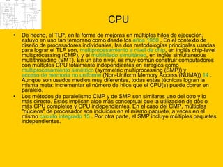 CPU De hecho, el TLP, en la forma de mejoras en múltiples hilos de ejecución, estuvo en uso tan temprano como desde los  años 1950  . En el contexto de diseño de procesadores individuales, las dos metodologías principales usadas para lograr el TLP son,  multiprocesamiento a nivel de chip , en inglés chip-level multiprocessing (CMP), y el  multihilado  simultáneo , en inglés simultaneous multithreading (SMT). En un alto nivel, es muy común construir computadores con múltiples CPU totalmente independientes en arreglos como  multiprocesamiento simétrico  (symmetric multiprocessing (SMP)) y  acceso de memoria no uniforme  (Non-Uniform Memory Access (NUMA))  14  . Aunque son usados medios muy diferentes, todas estas técnicas logran la misma meta: incrementar el número de hilos que el CPU(s) puede correr en paralelo. Los métodos de paralelismo CMP y de SMP son similares uno del otro y lo más directo. Éstos implican algo más conceptual que la utilización de dos o más CPU completos y CPU independientes. En el caso del CMP, múltiples "núcleos" de procesador son incluidos en el mismo paquete, a veces en el mismo  circuito integrado   15  . Por otra parte, el SMP incluye múltiples paquetes independientes. 
