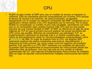 CPU NUMA es algo similar al SMP pero usa un modelo de acceso a memoria no uniforme. Esto es importante para los computadores con muchos CPU porque el tiempo de acceso a la memoria, de cada procesador, es agotado rápidamente con el modelo de memoria compartido del SMP, resultando en un significativo retraso debido a los CPU esperando por la memoria. Por lo tanto, NUMA es considerado un modelo mucho más escalable, permitiendo con éxito que en un computador sean usados muchos más CPU que los que pueda soportar de una manera factible el SMP. El SMT se diferencia en algo de otras mejoras de TLP en que el primero procura duplicar tan pocas porciones del CPU como sea posible. Mientras es considerada una estrategia TLP, su implementación realmente se asemeja más a un diseño superescalar, y de hecho es frecuentemente usado en microprocesadores superescalares, como el  POWER5  de IBM. En lugar de duplicar todo el CPU, los diseños SMT solamente duplican las piezas necesarias para lectura, decodificación, y despacho de instrucciones, así como cosas como los registros de propósito general. Esto permite a un CPU SMT mantener sus unidades de ejecución ocupadas más frecuentemente al proporcionarles las instrucciones desde dos diferentes hilos de software. Una vez más esto es muy similar al método superescalar del ILP, pero ejecuta simultáneamente instrucciones de múltiples hilos en lugar de ejecutar concurrentemente múltiples instrucciones del mismo hilo.  