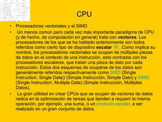 CPU Procesadores vectoriales y el SIMD Un menos común pero cada vez más importante paradigma de CPU (y de hecho, de computación en general) trata con  vectores . Los procesadores de los que se ha hablado anteriormente son todos referidos como cierto tipo de dispositivo  escalar   16  . Como implica su nombre, los procesadores vectoriales se ocupan de múltiples piezas de datos en el contexto de una instrucción, esto contrasta con los procesadores escalares, que tratan una pieza de dato por cada instrucción. Estos dos esquemas de ocuparse de los datos son generalmente referidos respectivamente como  SISD  (Single Instruction, Single Data|) (Simple Instrucción, Simple Dato) y  SIMD  (Single Instruction, Multiple Data) (Simple Instrucción, Múltiples Datos). La gran utilidad en crear CPUs que se ocupen de vectores de datos radica en la optimización de tareas que tienden a requerir la misma operación, por ejemplo, una suma, o un  producto escalar , a ser realizado en un gran conjunto de datos.  