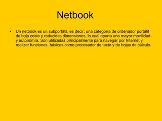 Netbook Un netbook es un subportátil, es decir, una categoría de ordenador portátil de bajo coste y reducidas dimensiones, lo cual aporta una mayor movilidad y autonomía. Son utilizadas principalmente para navegar por Internet y realizar funciones  básicas como procesador de texto y de hojas de cálculo. 