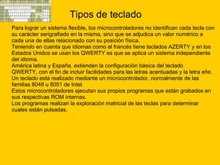 Tipos de teclado Para lograr un sistema flexible, los microcontroladores no identifican cada tecla con  su carácter serigrafiado en la misma, sino que se adjudica un valor numérico a  cada una de ellas relacionado con su posición física. Teniendo en cuenta que idiomas como el francés tiene teclados AZERTY y en los  Estados Unidos se usan los QWERTY es que se aplica un sistema independiente  del idioma.   América latina y España, extienden la configuración básica del teclado  QWERTY, con el fin de incluir facilidades para las letras acentuadas y la letra eñe. Un teclado está realizado mediante un microcontrolador, normalmente de las  familias 8048 u 8051 de Intel.  Estos microcontroladores ejecutan sus propios programas que están grabados en  sus respectivas ROM internas. Los programas realizan la exploración matricial de las teclas para determinar  cuales están pulsadas. 