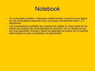 Notebook Un computador portátil u ordenador portátil también conocida como laptop es una computadora personal móvil, que pesa normalmente entre 1 y 3 kilogramos. Las computadoras portátiles son capaces de realizar la mayor parte de las tareas que realizan las computadoras de escritorio, con la ventaja de que son mas pequeñas, livianas y tienen la capacidad de operar por un periodo determinado sin esta conectadas a la electricidad. 