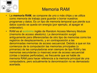 Memoria RAM La  memoria RAM , se compone de uno o más chips y se utiliza como memoria de trabajo para guardar o borrar nuestros programas y datos. Es un tipo de memoria temporal que pierde sus datos cuando se queda sin energía (por ejemplo, al apagar el ordenador). RAM es el  acrónimo  inglés de Random Access Memory Module (memoria de acceso aleatorio). La denominación surgió antiguamente para diferenciarlas de otro tipo de memorias como los registros de desplazamiento, y en contraposición a las denominadas memorias de acceso secuencial. Debido a que en los comienzos de la computación las memorias principales (o primarias) de las computadoras eran siempre de tipo RAM y las memorias secundarias (o masivas) eran de acceso secuencial (cintas o tarjetas perforadas), es frecuente que se hable de memoria RAM para hacer referencia a la memoria principal de una computadora, pero actualmente la denominación no es demasiado acertada. 