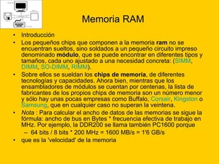 Memoria RAM Introducción  Los pequeños chips que componen a la memoria  ram  no se encuentran sueltos, sino soldados a un pequeño circuito impreso denominado  módulo , que se puede encontrar en diferentes tipos y tamaños, cada uno ajustado a una necesidad concreta: ( SIMM ,  DIMM ,  SO-DIMM ,  RIMM ). Sobre ellos se sueldan los  chips de memoria , de diferentes tecnologías y capacidades. Ahora bien, mientras que los ensambladores de módulos se cuentan por centenas, la lista de fabricantes de los propios chips de memoria son un número menor y sólo hay unas pocas empresas como Buffalo,  Corsair ,  Kingston  o  Samsung , que en cualquier caso no superan la veintena. Nota  : Para calcular el ancho de datos de las memorias se sigue la fórmula: ancho de bus en Bytes * frecuencia efectiva de trabajo en MHz. Por ejemplo, la DDR200 se llama también PC1600 porque 64 bits / 8 bits * 200 MHz = 1600 MB/s = 1'6 GB/s  que es la 'velocidad' de la memoria 