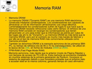 Memoria RAM Memoria DRAM La memoria DRAM ("Dynamic RAM") es una memoria RAM electrónica construida mediante condensadores. Los condensadores son capaces de almacenar un bit de información almacenando una carga eléctrica. Lamentablemente los condensadores sufren de fugas lo que hace que la memoria DRAM necesite  refrescarse  cada cierto tiempo: el refresco de una memoria RAM consiste en recargar los condensadores que tienen almacenado un uno para evitar que la información se pierda por culpa de las fugas (de ahí lo de "Dynamic"). La memoria DRAM es más lenta que la memoria SRAM, pero por el contrario es mucho más barata de fabricar y por ello es el tipo de memoria RAM más comúnmente utilizada como memoria principal. También se denomina DRAM a la memoria asíncrona de los primeros IBM-PC, su tiempo de refresco era de 80 ó 70 ns (nanosegundos). Se utilizó en la época de los  i386 , en forma de módulos  SIMM  o  DIMM .  FPM-RAM (Fast Page Mode RAM) Memoria asíncrona, más rápida que la anterior (modo de Página Rápida) y con tiempos de acceso de 70 ó 60 ns. Esta memoria se encuentra instalada en muchos sistemas de la primera generación de Pentium. Incorpora un sistema de paginado debido a que considera probable que el próximo dato a acceder este en la misma columna, ganando tiempo en caso afirmativo. 