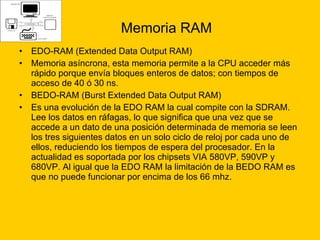 Memoria RAM EDO-RAM (Extended Data Output RAM) Memoria asíncrona, esta memoria permite a la CPU acceder más rápido porque envía bloques enteros de datos; con tiempos de acceso de 40 ó 30 ns.  BEDO-RAM (Burst Extended Data Output RAM)  Es una evolución de la EDO RAM la cual compite con la SDRAM. Lee los datos en ráfagas, lo que significa que una vez que se accede a un dato de una posición determinada de memoria se leen los tres siguientes datos en un solo ciclo de reloj por cada uno de ellos, reduciendo los tiempos de espera del procesador. En la actualidad es soportada por los chipsets VIA 580VP, 590VP y 680VP. Al igual que la EDO RAM la limitación de la BEDO RAM es que no puede funcionar por encima de los 66 mhz. 
