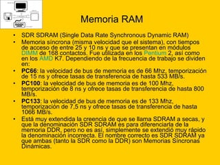 Memoria RAM SDR SDRAM (Single Data Rate Synchronous Dynamic RAM)  Memoria síncrona (misma velocidad que el sistema), con tiempos de acceso de entre 25 y 10 ns y que se presentan en módulos  DIMM  de 168 contactos. Fue utilizada en los  Pentium  2, así como en los  AMD  K7. Dependiendo de la frecuencia de trabajo se dividen en: PC66 : la velocidad de bus de memoria es de 66 Mhz, temporización de 15 ns y ofrece tasas de transferencia de hasta 533 MB/s.  PC100 : la velocidad de bus de memoria es de 100 Mhz, temporización de 8 ns y ofrece tasas de transferencia de hasta 800 MB/s.  PC133 : la velocidad de bus de memoria es de 133 Mhz, temporización de 7,5 ns y ofrece tasas de transferencia de hasta 1066 MB/s.  Está muy extendida la creencia de que se llama SDRAM a secas, y que la denominación SDR SDRAM es para diferenciarla de la memoria DDR, pero no es así, simplemente se extendió muy rápido la denominación incorrecta. El nombre correcto es SDR SDRAM ya que ambas (tanto la SDR como la DDR) son Memorias Síncronas Dinámicas. 