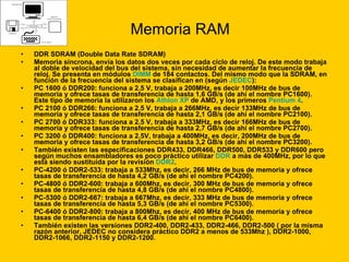 Memoria RAM DDR SDRAM (Double Data Rate SDRAM)  Memoria síncrona, envía los datos dos veces por cada ciclo de reloj. De este modo trabaja al doble de velocidad del bus del sistema, sin necesidad de aumentar la frecuencia de reloj. Se presenta en módulos  DIMM  de 184 contactos. Del mismo modo que la SDRAM, en función de la frecuencia del sistema se clasifican en (según  JEDEC ): PC 1600 ó DDR200: funciona a 2.5 V, trabaja a 200MHz, es decir 100MHz de bus de memoria y ofrece tasas de transferencia de hasta 1,6 GB/s (de ahí el nombre PC1600). Este tipo de memoria la utilizaron los  Athlon  XP  de AMD, y los primeros  Pentium 4 .  PC 2100 ó DDR266: funciona a 2.5 V, trabaja a 266MHz, es decir 133MHz de bus de memoria y ofrece tasas de transferencia de hasta 2,1 GB/s (de ahí el nombre PC2100).  PC 2700 ó DDR333: funciona a 2.5 V, trabaja a 333MHz, es decir 166MHz de bus de memoria y ofrece tasas de transferencia de hasta 2,7 GB/s (de ahí el nombre PC2700).  PC 3200 ó DDR400: funciona a 2.5V, trabaja a 400MHz, es decir, 200MHz de bus de memoria y ofrece tasas de transferencia de hasta 3,2 GB/s (de ahí el nombre PC3200).  También existen las especificaciones DDR433, DDR466, DDR500, DDR533 y DDR600 pero según muchos ensambladores es poco práctico utilizar  DDR  a más de 400MHz, por lo que está siendo sustituida por la revisión  DDR2 .  PC-4200 ó DDR2-533: trabaja a 533Mhz, es decir, 266 MHz de bus de memoria y ofrece tasas de transferencia de hasta 4,2 GB/s (de ahí el nombre PC4200).  PC-4800 ó DDR2-600: trabaja a 600Mhz, es decir, 300 MHz de bus de memoria y ofrece tasas de transferencia de hasta 4,8 GB/s (de ahí el nombre PC4800).  PC-5300 ó DDR2-667: trabaja a 667Mhz, es decir, 333 MHz de bus de memoria y ofrece tasas de transferencia de hasta 5,3 GB/s (de ahí el nombre PC5300).  PC-6400 ó DDR2-800: trabaja a 800Mhz, es decir, 400 MHz de bus de memoria y ofrece tasas de transferencia de hasta 6,4 GB/s (de ahí el nombre PC6400).  También existen las versiones DDR2-400, DDR2-433, DDR2-466, DDR2-500 ( por la misma razón anterior, JEDEC no considera práctico DDR2 a menos de 533Mhz ), DDR2-1000, DDR2-1066, DDR2-1150 y DDR2-1200. 