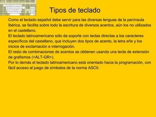 Tipos de teclado Como el teclado español debe servir para las diversas lenguas de la península  Ibérica, se facilita sobre todo la escritura de diversos acentos, aún los no utilizados  en el castellano.  El teclado latinoamericano sólo da soporte con teclas directas a los caracteres  específicos del castellano, que incluyen dos tipos de acento, la letra eñe y los  inicios de exclamación e interrogación.  El resto de combinaciones de acentos se obtienen usando una tecla de extensión  de grafismos (<ALT-GR>).  Por lo demás el teclado latinoamericano está orientado hacia la programación, con  fácil acceso al juego de símbolos de la norma ASCII.  