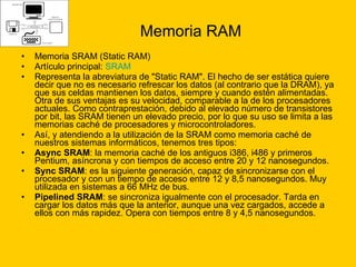 Memoria RAM Memoria SRAM (Static RAM)  Artículo principal:  SRAM Representa la abreviatura de "Static RAM". El hecho de ser estática quiere decir que no es necesario refrescar los datos (al contrario que la DRAM), ya que sus celdas mantienen los datos, siempre y cuando estén alimentadas. Otra de sus ventajas es su velocidad, comparable a la de los procesadores actuales. Como contraprestación, debido al elevado número de transistores por bit, las SRAM tienen un elevado precio, por lo que su uso se limita a las memorias caché de procesadores y microcontroladores. Así, y atendiendo a la utilización de la SRAM como memoria caché de nuestros sistemas informáticos, tenemos tres tipos: Async SRAM : la memoria caché de los antiguos i386, i486 y primeros Pentium, asíncrona y con tiempos de acceso entre 20 y 12 nanosegundos.  Sync SRAM : es la siguiente generación, capaz de sincronizarse con el procesador y con un tiempo de acceso entre 12 y 8,5 nanosegundos. Muy utilizada en sistemas a 66 MHz de bus.  Pipelined SRAM : se sincroniza igualmente con el procesador. Tarda en cargar los datos más que la anterior, aunque una vez cargados, accede a ellos con más rapidez. Opera con tiempos entre 8 y 4,5 nanosegundos.  