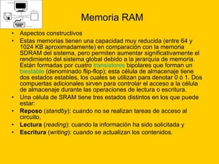 Memoria RAM Aspectos constructivos Estas memorias tienen una capacidad muy reducida (entre 64 y 1024 KB aproximadamente) en comparación con la memoria SDRAM del sistema, pero permiten aumentar significativamente el rendimiento del sistema global debido a la jerarquía de memoria. Están formadas por cuatro  transistores  bipolares que forman un  biestable  (denominado flip-flop); esta célula de almacenaje tiene dos estados estables, los cuales se utilizan para denotar 0 ó 1. Dos compuertas adicionales sirven para controlar el acceso a la célula de almacenaje durante las operaciones de lectura o escritura. Una célula de SRAM tiene tres estados distintos en los que puede estar: Reposo  ( standby ): cuando no se realizan tareas de acceso al circuito,  Lectura  ( reading ): cuando la información ha sido solicitada y  Escritura  ( writing ): cuando se actualizan los contenidos.  