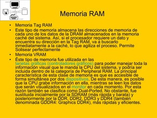 Memoria RAM Memoria Tag RAM Este tipo de memoria almacena las direcciones de memoria de cada uno de los datos de la DRAM almacenados en la memoria caché del sistema. Así, si el procesador requiere un dato y encuentra su dirección en la Tag RAM, va a buscarlo inmediatamente a la caché, lo que agiliza el proceso. Permite Solisear perfectamente Memoria VRAM  Éste tipo de memoria fue utilizada en las  tarjetas gráficas (controladores gráficos)  para poder manejar toda la información visual que le manda la CPU del sistema, y podría ser incluida dentro de la categoría de Peripheral RAM. La principal característica de esta clase de memoria es que es accesible de forma simultánea por dos  dispositivos . De esta manera, es posible que la CPU grabe información en ella, mientras se leen los datos que serán visualizados en el  monitor  en cada momento. Por esta razón también se clasifica como Dual-Ported. No obstante, fue sustituida inicialmente por la SDRAM (más rápida y barata) y posteriormente por la DDR, DDR2, DDR3 y DDR4 (también denominada GDDR4: Graphics DDR4), más rápidas y eficientes. 