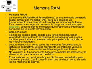 Memoria RAM Memoria FRAM La memoria  FRAM  (RAM Ferroeléctrica) es una memoria de estado sólido, similar a la memoria RAM, pero que contiene un funcionamiento más parecido a las antiguas memorias de ferrite. Esta memoria, en lugar de preservar la carga de un microscópico  capacitor , contiene dentro moléculas que preservan la información por medio de un efecto ferroeléctrico. Características: Tiempo de acceso corto: debido a su funcionamiento, tienen velocidades (del orden de la centena de nanosegundos) que las habilitan para trabajar como memoria principal con la mayoría de los microcontroladores.  Lectura destructiva: como todas las memorias ferroeléctricas, la lectura es destructiva. Esto no representa un problema ya que el chip se encarga de reescribir los datos luego de una lectura.  No volátiles: su funcionamiento hace prescindibles los refrescos y la alimentación para la retención de datos.  Encapsulados: se consiguen hoy en día tanto en variedades para trabajo en paralelo (para conectar a un bus de datos) como en serie (como memoria de apoyo).  