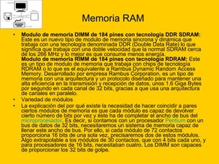 Memoria RAM Modulo de memoria DIMM de 184 pines con tecnología DDR SDRAM:  Este es un nuevo tipo de modulo de memoria sincrona y dinámica que trabaja con una tecnología denominada DDR (Double Data Rate) lo que significa que trabaja con una doble velocidad que la normal SDRAM cerca de los 266 MHz y lo mejor es que consume menos energía. Modulo de memoria RIMM de 184 pines con tecnología RDRAM:  Este es un tipo de modulo de memoria que trabaja con chips de tecnología RDRAM o lo que es el equivalente a Rambus Dynamic Random Access Memory. Desarrollado por empresa Rambus Corporation, es un tipo de memoria con una arquitectura y un protocolo diseñado para mantener una alta eficiencia en la transmisión y recepción de datos, unos 1.6 Giga Bytes por segundo en cada canal de 32 bits, gracias a que usa una arquitectura de canales en paralelo. Variedad de módulos  La explicación del por qué existe la necesidad de hacer coincidir a pares ciertos módulos de memoria es que cada módulo es capaz de devolver cierto número de bits por vez y éste ha de completar el ancho de bus del  microprocesador . Es decir, si contamos con un procesador  Pentium  con un bus de datos de 32 bits, necesitaremos un sistema de memoria capaz de llenar este ancho de bus. Por ello, si cada módulo de 72 contactos proporciona 16 bits de una sola vez, precisaremos dos de estos módulos. Algo extrapolable a los módulos de 30 contactos, que con 4 bits cada uno, y para procesadores de 16 bits, necesitaban cuatro. Los DIMM son capaces de proporcionar los 32 bits de golpe. 