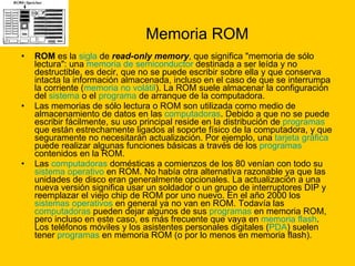 Memoria ROM ROM  es la  sigla  de  read-only memory , que significa "memoria de sólo lectura": una  memoria de semiconductor  destinada a ser leída y no destructible, es decir, que no se puede escribir sobre ella y que conserva intacta la información almacenada, incluso en el caso de que se interrumpa la corriente ( memoria no volátil ). La ROM suele almacenar la configuración del  sistema  o el  programa  de arranque de la computadora. Las memorias de sólo lectura o ROM son utilizada como medio de almacenamiento de datos en las  computadoras . Debido a que no se puede escribir fácilmente, su uso principal reside en la distribución de  programas  que están estrechamente ligados al soporte físico de la computadora, y que seguramente no necesitarán actualización. Por ejemplo, una  tarjeta gráfica  puede realizar algunas funciones básicas a través de los  programas  contenidos en la ROM. Las  computadoras  domésticas a comienzos de los 80 venían con todo su  sistema operativo  en ROM. No había otra alternativa razonable ya que las unidades de disco eran generalmente opcionales. La actualización a una nueva versión significa usar un soldador o un grupo de interruptores DIP y reemplazar el viejo chip de ROM por uno nuevo. En el año 2000 los  sistemas operativos  en general ya no van en ROM. Todavía las  computadoras  pueden dejar algunos de sus  programas  en memoria ROM, pero incluso en este caso, es más frecuente que vaya en  memoria flash . Los teléfonos móviles y los asistentes personales digitales ( PDA ) suelen tener  programas  en memoria ROM (o por lo menos en memoria flash). 