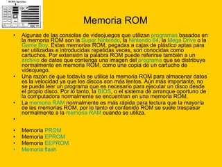 Memoria ROM Algunas de las consolas de videojuegos que utilizan  programas  basados en la memoria ROM son la  Super  Nintendo , la  Nintendo 64 , la  Mega Drive  o la  Game  Boy . Estas memorias ROM, pegadas a cajas de plástico aptas para ser utilizadas e introducidas repetidas veces, son conocidas como cartuchos. Por extensión la palabra ROM puede referirse también a un  archivo  de datos que contenga una imagen del  programa  que se distribuye normalmente en memoria ROM, como una copia de un cartucho de videojuego. Una razón de que todavía se utilice la memoria ROM para almacenar datos es la velocidad ya que los discos son más lentos. Aún más importante, no se puede leer un programa que es necesario para ejecutar un disco desde el propio disco. Por lo tanto, la  BIOS , o el sistema de arranque oportuno de la computadora normalmente se encuentran en una memoria ROM. La  memoria RAM  normalmente es más rápida para lectura que la mayoría de las memorias ROM, por lo tanto el contenido ROM se suele traspasar normalmente a la  memoria RAM  cuando se utiliza. Memoria  PROM   Memoria  EPROM   Memoria  EEPROM   Memoria flash   