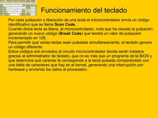 Funcionamiento del teclado Por cada pulsación o liberación de una tecla el microcontrolador envía un código  identificativo que se llama  Scan Code . Cuando dicha tecla se libera, el microcontrolador, nota que ha cesado la pulsación  generando un nuevo código ( Break Code ) que tendrá un valor de pulsación  incrementado en 128. Para permitir que varias teclas sean pulsadas simultáneamente, el teclado genera  un código diferente. Estos códigos son enviados al circuito microcontrolador donde serán tratados  gracias al administrador de teclado, que no es más que un programa de la BIOS y  que determina qué carácter le corresponde a la tecla pulsada comparándolo con  una tabla de caracteres que hay en el kernel, generando una interrupción por  hardware y enviando los datos al procesador.  