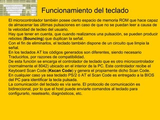 Funcionamiento del teclado El microcontrolador también posee cierto espacio de memoria ROM que hace capaz  de almacenar las últimas pulsaciones en caso de que no se puedan leer a causa de  la velocidad de tecleo del usuario. Hay que tener en cuenta, que cuando realizamos una pulsación, se pueden producir  rebotes ( Bouncing ) que duplican la señal. Con el fin de eliminarlos, el teclado también dispone de un circuito que limpia la  señal. En los teclados AT los códigos generados son diferentes, siendo necesario  Traducirlos, por razones de compatibilidad. De esta función se encarga el controlador de teclado que es otro microcontrolador  (normalmente el 8042) ubicado en el interior de la PC. Este controlador recibe el  Keyboard Scan Code ( Kscan Code ) y genera el propiamente dicho Scan Code. En cualquier caso ya sea teclado PS/2 ó AT el Scan Code es entregado a la BIOS  del PC para identificar la tecla pulsada. La comunicación del teclado es vía serie. El protocolo de comunicación es  bidireccional, por lo que el host puede enviarle comandos al teclado para  configurarlo, resetearlo, diagnósticos, etc. 