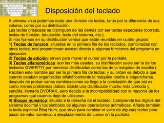 Disposición del teclado A primera vista podemos notar una división de teclas, tanto por la diferencia de sus  colores, como por su distribución.  Las teclas grisáceas se distinguen de las demás por ser teclas especiales (borrado,  teclas de función, tabulación, tecla del sistema, etc.). Si nos fijamos en su distribución vemos que están reunidas en cuatro grupos: 1)  Teclas de función : situadas en la primera fila de los teclados, combinadas con  otras teclas, nos proporcionan acceso directo a algunas funciones del programa en  ejecución.  2)  Teclas de edición : sirven para mover el cursor por la pantalla.  3)  Teclas alfanuméricas : son las más usadas, su distribución suele ser la de los  teclados QWERTY( por herencia distribuidas como las de la máquina de escribir).  Reciben este nombre por ser la primera fila de teclas, y su orden es debido a que  cuando estaban organizadas alfabéticamente la máquina tendía a engancharse,  después de probar varias combinaciones se llego a la conclusión de que así es  como menos problemas daban. Existe una distribución mucho más cómoda y  sencilla, llamada DVORAK, pero debido a la incompatibilidad con la mayoría de los  programas que usamos dejo de utilizarse.  4)  Bloque numérico : situado a la derecha de el teclado. Comprende los dígitos del  sistema decimal y los símbolos de algunas operaciones aritméticas. Añade también  la tecla especial Bloq Num, que sirve para cambiar el valor de algunas teclas para  pasar de valor numérico a desplazamiento de cursor en la pantalla. 