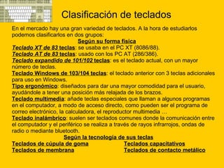 Clasificación de teclados En el mercado hay una gran variedad de teclados. A la hora de estudiarlos  podemos clasificarlos en dos grupos: Según su forma física Teclado XT de 83  teclas : se usaba en el PC XT (8086/88).  Teclado AT de 83  teclas : usado con los PC AT (286/386).  Teclado expandido de 101/102  teclas : es el teclado actual, con un mayor  número de teclas.  Teclado Windows de 103/104 teclas : el teclado anterior con 3 teclas adicionales  para uso en Windows.  Tipo ergonómico : diseñados para dar una mayor comodidad para el usuario,  ayudándole a tener una posición más relajada de los brazos.  Teclado multimedia : añade teclas especiales que llaman a algunos programas  en el computador, a modo de acceso directo, como pueden ser el programa de  correo electrónico, la calculadora, el reproductor multimedia …  Teclado inalámbrico : suelen ser teclados comunes donde la comunicación entre  el computador y el periférico se realiza a través de rayos infrarrojos, ondas de  radio o mediante bluetooth.  Según la tecnología de sus teclas Teclados de cúpula de goma Teclados capacitativos   Teclados de membrana   Teclados de contacto metálico 