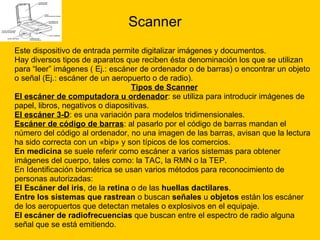 Scanner Este dispositivo de entrada permite digitalizar imágenes y documentos. Hay diversos tipos de aparatos que reciben ésta denominación los que se utilizan  para “leer” imágenes ( Ej.: escáner de ordenador o de barras) o encontrar un objeto  o señal (Ej.: escáner de un aeropuerto o de radio). Tipos de Scanner El escáner de computadora u ordenador : se utiliza para introducir imágenes de  papel, libros, negativos o diapositivas. El escáner 3-D : es una variación para modelos tridimensionales.  Escáner de código de barras : al pasarlo por el código de barras mandan el  número del código al ordenador, no una imagen de las barras, avisan que la lectura  ha sido correcta con un «bip» y son típicos de los comercios.  En medicina  se suele referir como escáner a varios sistemas para obtener  imágenes del cuerpo, tales como: la TAC, la RMN o la TEP. En Identificación biométrica se usan varios métodos para reconocimiento de  personas autorizadas:  El Escáner del iris , de la  retina  o de las  huellas dactilares . Entre los sistemas que rastrean  o buscan  señales  u  objetos  están los escáner  de los aeropuertos que detectan metales o explosivos en el equipaje. El escáner de radiofrecuencias  que buscan entre el espectro de radio alguna  señal que se está emitiendo. 