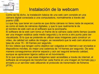 Instalación de la webcam Como se ha dicho, la instalación básica de una web cam consiste en una  cámara digital conectada a una computadora, normalmente a través del  puerto USB.  Lo que hay que tener en cuenta es que dicha cámara no tiene nada de especial,  es como el resto de cámaras digitales, y que lo que realmente le da  el nombre de web cam es el software que la acompaña. El software de la web cam toma un frame de la cámara cada cierto tiempo (puede  ser una imagen estática cada medio segundo) y la envía a otro punto para ser  visualizada. Si lo que se pretende es utilizar esas imágenes para construir un  video, de calidad sin saltos de imagen, se necesitará que la web cam alcance una  tasa de unos 15 - 30 frames por segundo. En los videos que tengan como objetivo ser colgados en internet o ser enviados a  dispositivos móviles, es mejor una cadencia de 14 frames por segundo. De esta  manera conseguiremos ahorrar espacio y aún así seguirá teniendo calidad,  aunque se apreciaran ligeros saltos en el movimiento. Si lo que quieres es que esas imágenes sean accesibles a través de internet, el  software se encargará de transformar cada frame en una imagen en formato jpg y  enviarlo a un servidor web utilizando el protocolo de transmisión de ficheros  (FTP). 