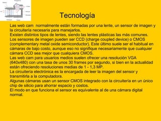 Tecnología Las web cam  normalmente están formadas por una lente, un sensor de imagen y  la circuitería necesaria para manejarlos. Existen distintos tipos de lentes, siendo las lentes plásticas las más comunes.  Los sensores de imagen pueden ser CCD (charge coupled device) o CMOS  (complementary metal oxide semiconductor). Este último suele ser el habitual en  cámaras de bajo costo, aunque eso no signifique necesariamente que cualquier  cámara CCD sea mejor que cualquiera CMOS. Las web cam para usuarios medios suelen ofrecer una resolución VGA  (640x480) con una tasa de unos 30 frames por segundo, si bien en la actualidad  están ofreciendo resoluciones medias de 1 - 1,3 MP. La circuitería electrónica es la encargada de leer la imagen del sensor y  transmitirla a la computadora. Algunas cámaras usan un sensor CMOS integrado con la circuitería en un único  chip de silicio para ahorrar espacio y costos. El modo en que funciona el sensor es equivalente al de una cámara digital  normal. 