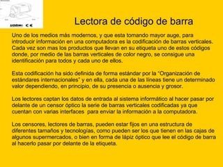 Lectora de código de barra Uno de los medios más modernos, y que esta tomando mayor auge, para  introducir información en una computadora es la codificación de barras verticales.  Cada vez son mas los productos que llevan en su etiqueta uno de estos códigos  donde, por medio de las barras verticales de color negro, se consigue una  identificación para todos y cada uno de ellos.  Esta codificación ha sido definida de forma estándar por la “Organización de  estándares internacionales” y en ella, cada una de las líneas tiene un determinado  valor dependiendo, en principio, de su presencia o ausencia y grosor.  Los lectores captan los datos de entrada al sistema informático al hacer pasar por  delante de un censor óptico la serie de barras verticales codificadas ya que  cuentan con varias interfaces  para enviar la información a la computadora. Los censores, lectores de barras, pueden estar fijos en una estructura de  diferentes tamaños y tecnologías, como pueden ser los que tienen en las cajas de  algunos supermercados, o bien en forma de lápiz óptico que lee el código de barra  al hacerlo pasar por delante de la etiqueta. 