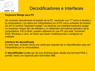Decodificadores e Interfaces Keyboard Wedge para PC Se conectan directamente al teclado de la PC, haciendo una "Y" entre el teclado y  la computadora. Los datos son interpretados por la PC como entradas de teclado.  De ahí el nombre "keyboard wedge" Los lectores con interface keyboard wedge  no requieren ningún tipo de software y no dependen del sistema operativo de la computadora. Por lo tanto, pueden utilizarse en una PC que esté "corriendo"  DOS, Windows o Unix, sin tener que hacer modificaciones o configurar el  software.  Interface No decodificada.  En este caso, el lector envía una señal que requiere de un decodificador para ser  interpretada por la computadora.  El  decodificador  puede ser de muy diversos tipos: desde una terminal PDA o  portátil, hasta uno especial para terminales IBM.  
