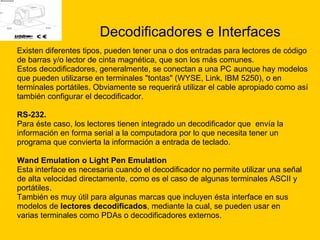 Decodificadores e Interfaces Existen diferentes tipos, pueden tener una o dos entradas para lectores de código  de barras y/o lector de cinta magnética, que son los más comunes. Estos decodificadores, generalmente, se conectan a una PC aunque hay modelos  que pueden utilizarse en terminales "tontas" (WYSE, Link, IBM 5250), o en  terminales portátiles. Obviamente se requerirá utilizar el cable apropiado como así  también configurar el decodificador.  RS-232. Para éste caso, los lectores tienen integrado un decodificador que  envía la  información en forma serial a la computadora por lo que necesita tener un  programa que convierta la información a entrada de teclado.  Wand Emulation o Light Pen Emulation Esta interface es necesaria cuando el decodificador no permite utilizar una señal  de alta velocidad directamente, como es el caso de algunas terminales ASCII y  portátiles.  También es muy útil para algunas marcas que incluyen ésta interface en sus  modelos de  lectores decodificados , mediante la cual, se pueden usar en  varias terminales como PDAs o decodificadores externos.  