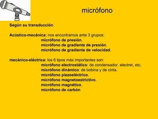 micrófono Según su transducción Acústico-mecánica:  nos encontramos ante 3 grupos: micrófono de presión .  micrófono de gradiente de presión .  micrófono de gradiente de velocidad .  mecánico-eléctrica:  los 6 tipos más importantes son: micrófono electrostático : de condensador, electret, etc.  micrófono dinámico : de bobina y de cinta.  micrófono piezoeléctrico .  micrófono magnetoestrictivo .  micrófono magnético .  micrófono de carbón 