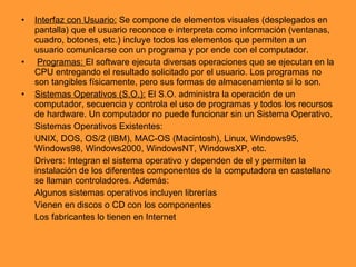 Interfaz con Usuario:  Se compone de elementos visuales (desplegados en pantalla) que el usuario reconoce e interpreta como información (ventanas, cuadro, botones, etc.) incluye todos los elementos que permiten a un usuario comunicarse con un programa y por ende con el computador. Programas:  El software ejecuta diversas operaciones que se ejecutan en la CPU entregando el resultado solicitado por el usuario. Los programas no son tangibles físicamente, pero sus formas de almacenamiento si lo son. Sistemas Operativos (S.O.):  El S.O. administra la operación de un computador, secuencia y controla el uso de programas y todos los recursos de hardware. Un computador no puede funcionar sin un Sistema Operativo. Sistemas Operativos Existentes:  UNIX, DOS, OS/2 (IBM), MAC-OS (Macintosh), Linux, Windows95, Windows98, Windows2000, WindowsNT, WindowsXP, etc. Drivers: Integran el sistema operativo y dependen de el y permiten la instalación de los diferentes componentes de la computadora en castellano se llaman controladores. Además:  Algunos sistemas operativos incluyen librerías Vienen en discos o CD con los componentes Los fabricantes lo tienen en Internet 