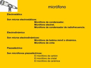 micrófono Electrostático Son micros electrostáticos: Micrófono de condensador.  Micrófono electret.  Micrófono de condensador de radiofrecuencia. Electrodinámico Son micros electrodinámicos: Micrófono de bobina móvil o dinámico.  Micrófono de cinta Piezoeléctrico  Son micrófonos piezoeléctricos: El micrófono de carbón  El micrófono de cristal  El micrófono de cerámica 