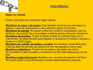 micrófono Según su utilidad Existen cinco tipos de micrófonos según utilidad: Micrófono de mano  o  de bastón : Está diseñado de forma que amortigua los  golpes y ruidos de manipulación y para utilizarse sujeto con la mano.  Micrófono de estudio : No poseen protección contra la manipulación, pero se  sitúan en una posición fija y se protegen mediante gomas contra las vibraciones.  Micrófono de contacto : Toman el sonido al estar en contacto físico con el  instrumento. Se utiliza también para disparar un sonido de un módulo o sampler a  través de un MIDI trigger.  Micrófono de corbata ,  de solapa  o  Lavalier :   Es miniatura, posee filtros para  evitar las altas frecuencias que produce el roce del dispositivo con la ropa.  Micrófono inalámbrico : Pueden ser de solapa o de bastón (de mano). No necesitan el cable al poseer un transmisor de FM (más habitual que uno de  AM).  Micrófono mega direccional : Micrófono con una zona de grabación de 50cm.  Sirve para grabar a una sola persona o fuente desde distancias mayores. 