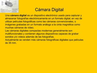 Cámara Digital Una  cámara digital  es un dispositivo electrónico usado para capturar y  almacenar fotografías electrónicamente en un formato digital, en vez de  utilizar películas fotográficas como las cámaras convencionales, o  imágenes grabadas en un formato análogo a la cinta magnética como  muchas cámaras de video. Las cámaras digitales compactas modernas generalmente son  multifuncionales y contienen algunos dispositivos capaces de grabar  sonidos y/o videos además de las fotografías. Actualmente se venden más cámaras fotográficas digitales que películas  de 35 mm. 
