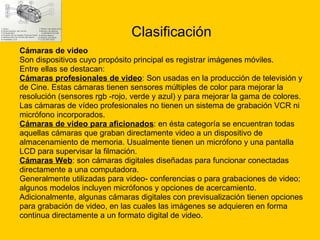 Clasificación Cámaras de video  Son dispositivos cuyo propósito principal es registrar imágenes móviles. Entre ellas se destacan: Cámaras profesionales de video : Son usadas en la producción de televisión y  de Cine. Estas cámaras tienen sensores múltiples de color para mejorar la  resolución (sensores rgb -rojo, verde y azul) y para mejorar la gama de colores.  Las cámaras de vídeo profesionales no tienen un sistema de grabación VCR ni  micrófono incorporados.  Cámaras de video para aficionados : en ésta categoría se encuentran todas  aquellas cámaras que graban directamente video a un dispositivo de  almacenamiento de memoria. Usualmente tienen un micrófono y una pantalla  LCD para supervisar la filmación.  Cámaras Web : son cámaras digitales diseñadas para funcionar conectadas  directamente a una computadora. Generalmente utilizadas para video- conferencias o para grabaciones de video;  algunos modelos incluyen micrófonos y opciones de acercamiento.  Adicionalmente, algunas cámaras digitales con previsualización tienen opciones  para grabación de video, en las cuales las imágenes se adquieren en forma continua directamente a un formato digital de video. 