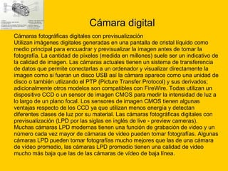 Cámara digital Cámaras fotográficas digitales con previsualización Utilizan imágenes digitales generadas en una pantalla de cristal líquido como  medio principal para encuadrar y previsualizar la imagen antes de tomar la  fotografía. La cantidad de píxeles (medida en millones) suele ser un indicativo de  la calidad de imagen. Las cámaras actuales tienen un sistema de transferencia  de datos que permite conectarlas a un ordenador y visualizar directamente la  imagen como si fueran un disco USB así la cámara aparece como una unidad de  disco o también utlizando el PTP (Picture Transfer Protocol) y sus derivados;  adicionalmente otros modelos son compatibles con FireWire. Todas utilizan un  dispositivo CCD o un sensor de imagen CMOS para medir la intensidad de luz a  lo largo de un plano focal. Los sensores de imagen CMOS tienen algunas  ventajas respecto de los CCD ya que utilizan menos energía y detectan  diferentes clases de luz por su material. Las cámaras fotográficas digitales con  previsualización (LPD por las siglas en inglés de live - preview   cameras). Muchas cámaras LPD modernas tienen una función de grabación de video y un  número cada vez mayor de cámaras de video pueden tomar fotografías. Algunas  cámaras LPD pueden tomar fotografías mucho mejores que las de una cámara  de vídeo promedio, las cámaras LPD promedio tienen una calidad de video  mucho más baja que las de las cámaras de vídeo de baja línea. 