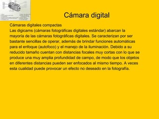 Cámara digital  Cámaras digitales compactas Las digicams (cámaras fotográficas digitales estándar) abarcan la  mayoría de las cámaras fotográficas digitales. Se caracterizan por ser  bastante sencillas de operar, además de brindar funciones automáticas  para el enfoque (autofoco) y el manejo de la iluminación. Debido a su  reducido tamaño cuentan con distancias focales muy cortas con lo que se  produce una muy amplia profundidad de campo, de modo que los objetos  en diferentes distancias pueden ser enfocados al mismo tiempo. A veces  esta cualidad puede provocar un efecto no deseado en la fotografía. 