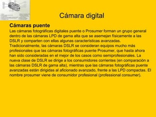 Cámara digital Cámaras puente  Las cámaras fotográficas digitales puente o Prosumer forman un grupo general  dentro de las cámaras LPD de gama alta que se asemejan físicamente a las  DSLR y comparten con ellas algunas características avanzadas. Tradicionalmente, las cámaras DSLR se consideran equipos mucho más  profesionales que las cámaras fotográficas puente Prosumer, que hasta ahora  han sido consideradas en el mejor de los casos como semiprofesionales. La  nueva clase de DSLR se dirige a los consumidores corrientes (en comparación a  las cámaras DSLR de gama alta), mientras que las cámaras fotográficas puente  avanzadas están dirigidas al aficionado avanzado, frente a las LPD compactas. El  nombre prosumer viene de consumidor profesional (professional consumer). 