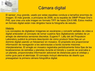 Cámara digital El sensor ,muy grande, usado por estas espaldas conduce a tamaños enormes de  imagen. El más grande, a principios de 2006, es la espalda de 39MP Phase One's  P45, que crea una sola imagen en formato TIFF de hasta 224.6 MB. Estos medios  en formato digital están más dirigidos hacia la fotografía de estudio. Historia   Los conceptos de digitalizar imágenes en escáneres y convertir señales de video a  digital anteceden al concepto de tomar cuadros fijos digitalizando señales de un  arreglo de elementos sensores discretos. Eugene F. Lally del Jet Propulsion  Laboratory publicó la primera descripción de cómo producir fotos fijas en un  dominio digital usando un fotosensor en mosaico. El propósito era proporcionar  información de navegación a los astronautas a bordo durante misiones interplanetarias. El arreglo en mosaico registraba periódicamente fotos fijas de las  localizaciones de estrellas y planetas durante el tránsito y cuando se acercaba a  un planeta, proporcionaba información adicional de distancias para el orbitaje y  como guía para el aterrizaje. El concepto incluyó elementos de diseño que  presagiaban la primera cámara fotográfica digital. 