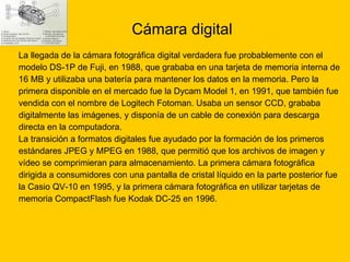 Cámara digital La llegada de la cámara fotográfica digital verdadera fue probablemente con el  modelo DS-1P de Fuji, en 1988, que grababa en una tarjeta de memoria interna de  16 MB y utilizaba una batería para mantener los datos en la memoria. Pero la  primera disponible en el mercado fue la Dycam Model 1, en 1991, que también fue  vendida con el nombre de Logitech Fotoman. Usaba un sensor CCD, grababa  digitalmente las imágenes, y disponía de un cable de conexión para descarga  directa en la computadora.  La transición a formatos digitales fue ayudado por la formación de los primeros  estándares JPEG y MPEG en 1988, que permitió que los archivos de imagen y  vídeo se comprimieran para almacenamiento. La primera cámara fotográfica  dirigida a consumidores con una pantalla de cristal líquido en la parte posterior fue  la Casio QV-10 en 1995, y la primera cámara fotográfica en utilizar tarjetas de  memoria CompactFlash fue Kodak DC-25 en 1996. 