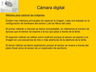 Cámara digital Métodos para capturar las imágenes Existen tres métodos principales de capturar la imagen, cada uno basada en la  configuración de hardware del sensor y de los filtros del color. El primer método a menudo se llama monoestable, en referencia al número de  épocas que el sensor se expone a la luz que pasa a través de la lente. El segundo método se refiere como multi-tiró porque el sensor se expone a la  imagen en una secuencia de tres o más aberturas de la abertura de la lente. El tercer método se llama exploración porque el sensor se mueve a través del  plano focal como el sensor de un explorador de escritorio.  