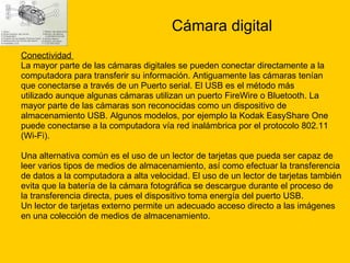 Cámara digital Conectividad  La mayor parte de las cámaras digitales se pueden conectar directamente a la  computadora para transferir su información. Antiguamente las cámaras tenían  que conectarse a través de un Puerto serial. El USB es el método más  utilizado aunque algunas cámaras utilizan un puerto FireWire o Bluetooth. La  mayor parte de las cámaras son reconocidas como un dispositivo de  almacenamiento USB. Algunos modelos, por ejemplo la Kodak EasyShare One  puede conectarse a la computadora vía red inalámbrica por el protocolo 802.11  (Wi-Fi). Una alternativa común es el uso de un lector de tarjetas que pueda ser capaz de  leer varios tipos de medios de almacenamiento, así como efectuar la transferencia  de datos a la computadora a alta velocidad. El uso de un lector de tarjetas también  evita que la batería de la cámara fotográfica se descargue durante el proceso de  la transferencia directa, pues el dispositivo toma energía del puerto USB. Un lector de tarjetas externo permite un adecuado acceso directo a las imágenes  en una colección de medios de almacenamiento. 