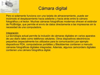 Cámara digital Pero si solamente funciona con una tarjeta de almacenamiento, puede ser  incómodo el desplazamiento hacia adelante y hacia atrás entre la cámara  fotográfica y el lector. Muchas cámaras fotográficas modernas ofrecen el estándar  de PictBridge, que permite el envío de datos directamente a las impresoras sin la  necesidad de una computadora. Integración La tecnología actual permite la inclusión de cámaras digitales en varios aparatos  de uso diario tales como teléfonos celulares. Otros dispositivos electrónicos  pequeños (especialmente los utilizados para la comunicación) por ejemplo  dispositivos PDA, computadoras portátiles y Blackberries contienen a menudo  cámaras fotográficas digitales integradas. Además, algunos camcorders digitales  contienen una cámara fotográfica digital. 